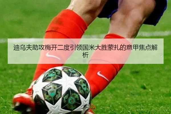 迪乌夫助攻梅开二度引领国米大胜蒙扎的意甲焦点解析